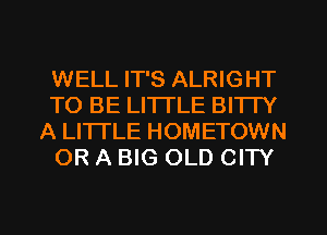 WELL IT'S ALRIGHT
TO BE LI'ITLE BITTY
A LITTLE HOMETOWN
OR A BIG OLD CITY