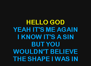 HELLO GOD
YEAH IT'S ME AGAIN
IKNOW IT'S A SIN
BUT YOU
WOULDN'T BELIEVE
THESHAPE I WAS IN