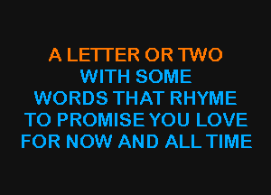 A LETTER OR TWO
WITH SOME
WORDS THAT RHYME
T0 PROMISEYOU LOVE
FOR NOW AND ALL TIME