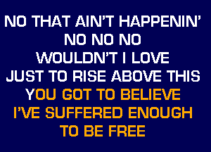 N0 THAT AIN'T HAPPENIN'
N0 N0 N0
WOULDN'T I LOVE
JUST TO RISE ABOVE THIS
YOU GOT TO BELIEVE
I'VE SUFFERED ENOUGH
TO BE FREE