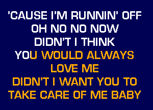 'CAUSE I'M RUNNIN' OFF
OH N0 N0 NOW
DIDN'T I THINK

YOU WOULD ALWAYS
LOVE ME
DIDN'T I WANT YOU TO
TAKE CARE OF ME BABY