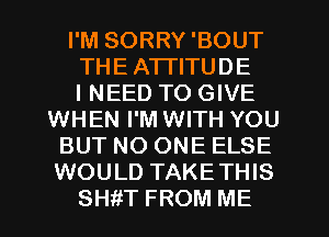 I'M SORRY'BOUT
THEA'ITITUDE
I NEED TO GIVE
WHEN I'M WITH YOU
BUT NO ONE ELSE
WOULD TAKETHIS
SHiiT FROM ME