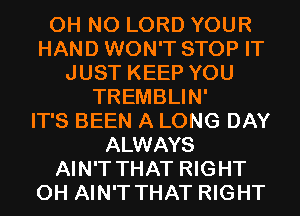 OH NO LORD YOUR
HAND WON'T STOP IT
JUST KEEP YOU
TREMBLIN'

IT'S BEEN A LONG DAY
ALWAYS
AIN'T THAT RIGHT
0H AIN'T THAT RIGHT