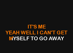 IT'S ME
YEAH WELL I CAN'T GET
MYSELF TO GO AWAY