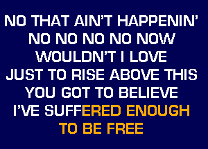 N0 THAT AIN'T HAPPENIN'
N0 N0 N0 N0 NOW
WOULDN'T I LOVE
JUST TO RISE ABOVE THIS
YOU GOT TO BELIEVE
I'VE SUFFERED ENOUGH
TO BE FREE