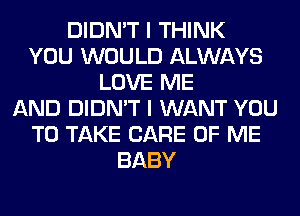 DIDN'T I THINK
YOU WOULD ALWAYS
LOVE ME
AND DIDN'T I WANT YOU
TO TAKE CARE OF ME
BABY