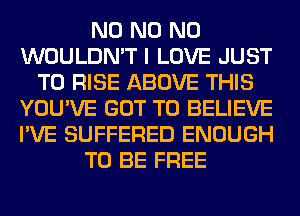 N0 N0 N0
WOULDN'T I LOVE JUST
TO RISE ABOVE THIS
YOU'VE GOT TO BELIEVE
I'VE SUFFERED ENOUGH
TO BE FREE