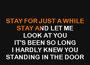 STAY FOR JUST A WHILE
STAY AND LET ME
LOOK AT YOU
IT'S BEEN SO LONG
I HARDLY KNEW YOU
STANDING IN THE DOOR