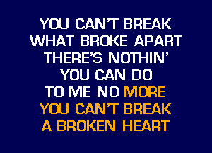 YOU CAN'T BREAK
WHAT BROKE APART
THERE'S NOTHIN'
YOU CAN DO
TO ME NO MORE
YOU CAN'T BREAK

A BROKEN HEART l