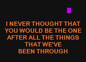 I NEVER THOUGHT THAT
YOU WOULD BETHE ONE
AFTER ALL THETHINGS
THATWE'VE
BEEN THROUGH