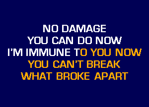 NU DAMAGE
YOU CAN DO NOW
I'M IMMUNE TO YOU NOW
YOU CAN'T BREAK
WHAT BROKE APART