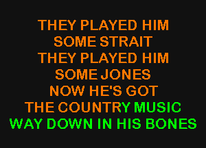 THEY PLAYED HIM
SOME STRAIT
THEY PLAYED HIM
SOMEJONES
NOW HE'S GOT
THECOUNTRY MUSIC
WAY DOWN IN HIS BONES