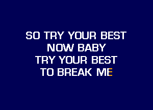 SO TRY YOUR BEST
NOW BABY

TRY YOUR BEST
TO BREAK ME