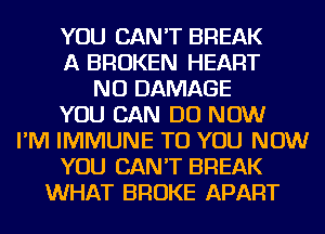 YOU CAN'T BREAK
A BROKEN HEART
NU DAMAGE
YOU CAN DO NOW
I'M IMMUNE TO YOU NOW
YOU CAN'T BREAK
WHAT BROKE APART