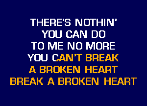THERE'S NOTHIN'
YOU CAN DO
TO ME NO MORE
YOU CAN'T BREAK
A BROKEN HEART
BREAK A BROKEN HEART