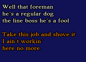XVell that foreman
he's a regular dog
the line boss he's a fool

Take this job and shove it
I ain't workiw
here no more