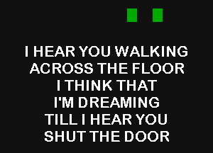 IHEAR YOU WALKING
ACROSS THE FLOOR
ITHINK THAT
I'M DREAMING

TILLI HEAR YOU
SHUTTHE DOOR l