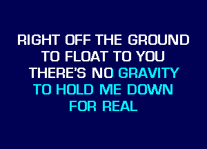 RIGHT OFF THE GROUND
TU FLOAT TO YOU
THERE'S NU GRAVITY
TO HOLD ME DOWN
FOR REAL
