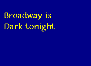 Broadway is
Dark tonight