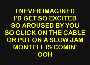 I NEVER IMAGINED
I'D GET SO EXCITED
SO AROUSED BY YOU
80 CLICK ON THE CABLE
0R PUT ON A SLOW JAM
MONTELL IS COMIN'
00H