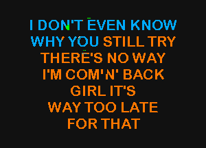 I DON'T EVEN KNOW
WHY YOU STILL TRY
TH ERE'S NO WAY
I'M COM'N' BACK
GIRL IT'S
WAY TOO LATE
FOR THAT