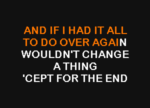 AND IF I HAD IT ALL
TO DO OVER AGAIN
WOULDN'TCHANGE
ATHING
'CEPT FOR THE END