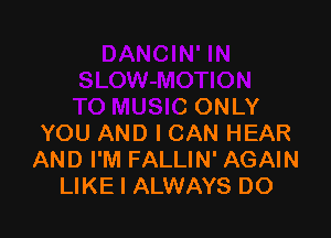 TO MUSIC ONLY

YOU AND I CAN HEAR
AND I'M FALLIN' AGAIN
LIKE I ALWAYS DO