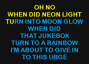 OH NO
WHEN DID NEON LIGHT
TURN INTO MOON GLOW
WHEN DID
THATJUKEBOX
TURN TO A RAINBOW
I'M ABOUT TO GIVE IN
TO THIS URGE