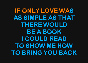 IF ONLY LOVE WAS
AS SIMPLE AS THAT
THEREWOULD
BE A BOOK
I COULD READ
TO SHOW ME HOW
TO BRING YOU BACK