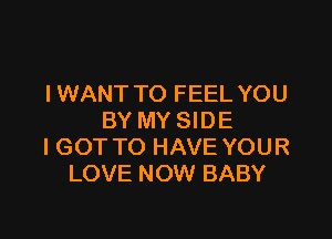 I WANT TO FEEL YOU

BY MY SIDE
I GOT TO HAVE YOUR
LOVE NOW BABY