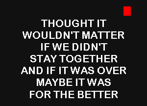 THOUGHT IT
WOULDN'T MATTER
IF WE DIDN'T
STAY TOGETHER
AND IF IT WAS OVER
MAYBE IT WAS

FOR THE BETTER