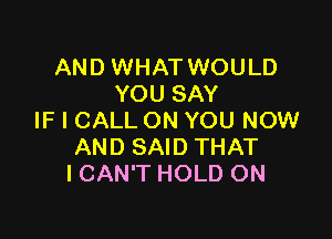 AND WHAT WOULD
YOU SAY

IF I CALL ON YOU NOW
AND SAID THAT
I CAN'T HOLD ON