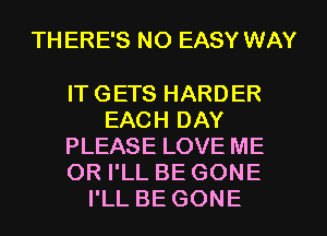 TH ERE'S NO EASY WAY

IT GETS HARDER
EACH DAY
PLEASE LOVE ME
OR I'LL BE GONE
I'LL BE GONE