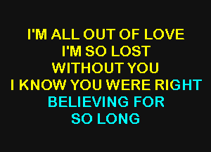 I'M ALL OUT OF LOVE
I'M SO LOST
WITHOUT YOU
I KNOW YOU WERE RIGHT
BELIEVING FOR
SO LONG