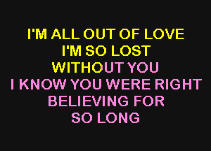 I'M ALL OUT OF LOVE
I'M SO LOST
WITHOUT YOU
I KNOW YOU WERE RIGHT
BELIEVING FOR
SO LONG