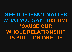SEE IT DOESN'T MATTER
WHAT YOU SAY THIS TIME
'CAUSE OUR
WHOLE RELATIONSHIP
IS BUILT ON ONE LIE