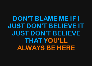 DON'T BLAME ME IF I
JUST DON'T BELIEVE IT
JUST DON'T BELIEVE
THAT YOU'LL
ALWAYS BE HERE
