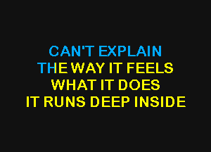 CAN'T EXPLAIN
THE WAY IT FEELS

WHAT IT DOES
IT RUNS DEEP INSIDE