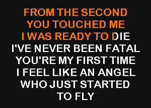 FROM THESECOND
YOU TOUCHED ME
IWAS READY TO DIE
I'VE NEVER BEEN FATAL
YOU'RE MY FIRST TIME
I FEEL LIKE AN ANGEL
WHO JUST STARTED
T0 FLY