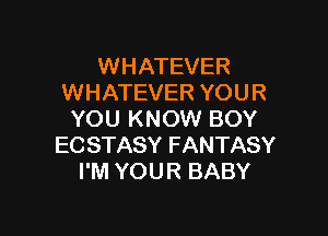 WHATEVER
WHATEVER YOUR

YOU KNOW BOY
EC STASY FANTASY
I'M YOUR BABY