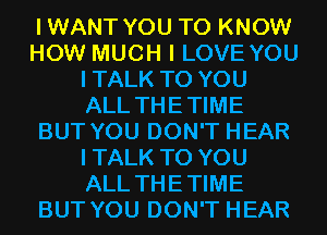 IWANT YOU TO KNOW
HOW MUCH I LOVE YOU
ITALK TO YOU
ALL THETIME
BUT YOU DON'T HEAR
ITALK TO YOU
ALL THETIME
BUT YOU DON'T HEAR