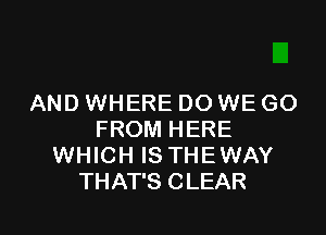 AND WHERE DO WE GO

FROM HERE
WHICH IS THEWAY
THAT'S CLEAR