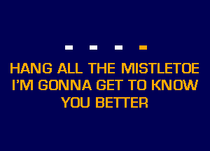 HANG ALL THE MISTLETOE
I'M GONNA GET TO KNOW

YOU BETTER