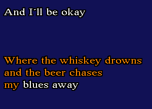And I'll be okay

XVhere the whiskey drowns
and the beer chases
my blues away