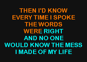 THEN I'D KNOW
EVERY TIME I SPOKE
THEWORDS
WERE RIGHT
AND NO ONE
WOULD KNOW THE MESS
I MADE OF MY LIFE
