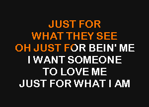 JUST FOR
WHAT THEY SEE
0H JUST FOR BEIN' ME
IWANT SOMEONE
TO LOVE ME
JUST FOR WHAT I AM