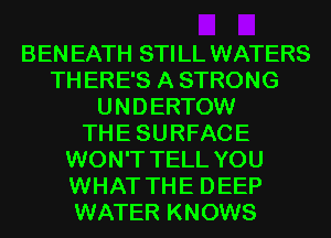 BEN EATH STI LL WATERS
TH ERE'S A STRONG
U N D ERTOW
TH E SU RFAC E
WON'T TELL YOU
WHAT TH E D EEP
WATER KNOWS