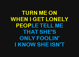 TURN ME ON
WHEN I GET LONELY
PEOPLE TELL ME
THAT SHE'S
ONLY FOOLIN'

I KNOW SHE ISN'T