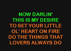 NOW DARLIN'
THIS IS MY DESIRE
TO SET YOUR LITI'LE
OL' HEART ON FIRE
D0 THETHINGS THAT
LOVERS ALWAYS D0