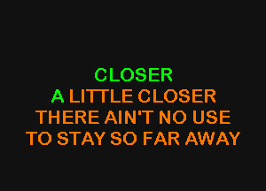 CLOSER

A LITTLE CLOSER
THERE AIN'T NO USE
TO STAY SO FAR AWAY